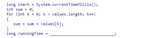 The code segment below is designed to add the elements in an array of integers.Select the expression needed to complete the code segment so that it calculates the elapsed running time. A.System.currentTimeMillis() - start B.System.currentTimeMillis() + start C.System.currentTimeMillis() D.runningTime + start - System.currentTimeMillis()