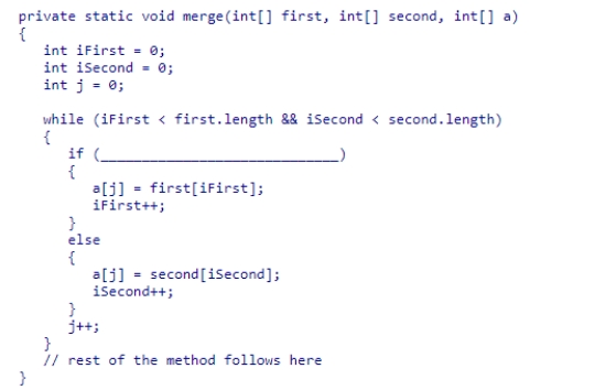 The merge sort algorithm presented in section 14.4, which sorts an array of integers in ascending order, uses the merge method which is partially shown below.Select the condition that would be needed to complete the method so that the elements are sorted in descending order.    A) first[iFirst] > second[iSecond] B) first[iFirst] < second[iSecond] C) iFirst > iSecond D) iFirst < iSecond