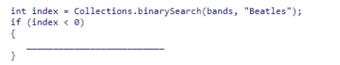 Assume that bands is an ArrayList of String objects, which contains a number of elements in ascending order.Select a statement to complete the code segment below, which invokes the Java library binarySearch method to search for the string  Beatles .If the list does not already contain the string, it should be inserted in an appropriate location so that the list remains sorted.    A) bands.add(-1 * index,  Beatles ) ; B) bands.add(-1 - index,  Beatles ) ; C) bands.add(-1 * index + 1,  Beatles ) ; D) bands.add(index + 1,  Beatles ) ;