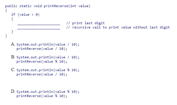 Consider the method below, which prints the digits of an arbitrary positive integer in reverse order, one digit per line.The method should print the last digit first.Then, it should recursively print the integer obtained by removing the last digit.Select the statements that should be used to complete the method.