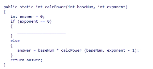 Complete the code for the calcPower recursive method shown below, which is intended to raise the base number passed into the method to the exponent power passed into the method:    A) answer = 0; B) answer = 1; C) answer = calcPower(1) ; D) answer = -1;
