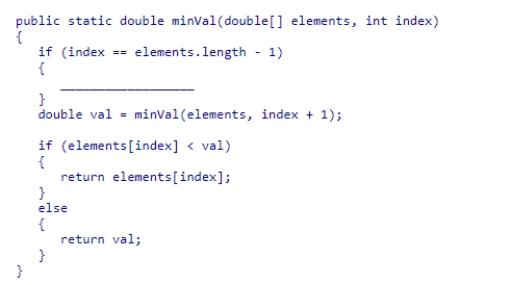 Complete the following code snippet, which is intended to be a recursive method that will find the smallest value in an array of double values from index to the end of the array:    A) return elements[index]; B) return 0; C) return 1; D) return elements[0];