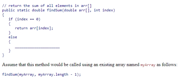 Complete the following code snippet, which is intended to be a recursive method that will find the sum of all elements in an array of double values from the beginning of the array to index:    A) return (arr[index] + findSum(arr, index + 1) ) ; B) return (findSum(arr, index - 1) ) ; C) return (findSum(arr, index + 1) ) ; D) return (arr[index] + findSum(arr, index - 1) ) ;
