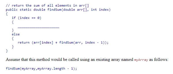 Complete the following code snippet, which is intended to be a recursive method that will find the sum of all elements in an array of double values from the beginning of the array to index:    A) return arr[index + 1]; B) return arr[1]; C) return arr[index - 1]; D) return arr[index];