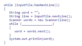 Assume inputFile is a Scanner object used to read data from a text file that contains a number of lines.Each line contains an arbitrary number of words, with at least one word per line.Select an expression to complete the following code segment, which prints the last word in each line.    A) words.hasNext()  B) line.hasNext()  C) words.hasNextInt()  D) inputFile.hasNext() 