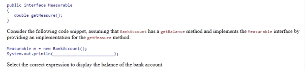 Using the given definition of the Measurable interface:   Select the correct expression to display the balance of the bank account.  A) m.BankAccount.getBalance()  B) m.getBalance()  C) ((BankAccount)  m) .getBalance()  D) m.super.getBalance() 