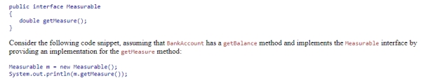 Using the given definition of the Measurable interface:   Which of the following statements is true?  A) The code executes, displaying the measure of the Measurable object. B) The code does not compile because interface types cannot be instantiated. C) The code compiles but generates an exception at run time because getMeasure does not return a String. D) The code compiles but generates an exception at run time because m does not reference a BankAccount object.