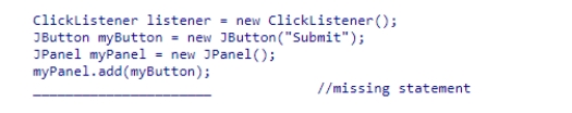 Assuming that the ClickListener class implements the ActionListener interface, what statement should be used to complete the following code segment?    A) myButton.addActionListener(listener) ; B) myPanel.addActionListener(myButton) ; C) myPanel.addActionListener(listener) ; D) myButton.addActionListener(ClickListener) ;