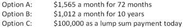 <strong>You just received an insurance settlement offer related to an accident you had six years ago.The offer gives you a choice of one of the following three offers:   You can earn 7.5 percent on your investments.You do not care if you personally receive the funds or if they are paid to your heirs should you die within the settlement period.Which one of the following statements is correct given this information?</strong> A)Option A is the best choice as it provides the largest monthly payment. B)Option B is the best choice because it pays the largest total amount. C)Option C is the best choice because it is has the largest current value. D)Option B is the best choice because you will receive the most payments. E)You are indifferent to the three options as they are all equal in valuE. <div style=padding-top: 35px> 