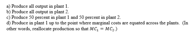 A monopolist owns two plants in which to produce product A. The marginal cost of producing A is increasing, but currently is lower in plant 1 than in plant 2. How should the monopolist allocate production?  <div style=padding-top: 35px> 