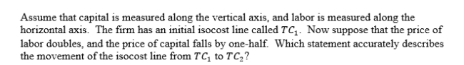 <strong> </strong> A)The slope of the isocost line becomes flatter. B)The slope of the isocost line becomes steeper. C)The slope of the isocost line is unchanged. D)We cannot determine whether the slope becomes flatter or steeper. <div style=padding-top: 35px> 