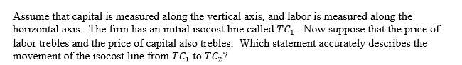 <strong> </strong> A)The slope of the isocost line becomes flatter. B)The slope of the isocost line becomes steeper. C)The slope of the isocost line is unchanged. D)We cannot determine whether the slope becomes flatter or steeper. <div style=padding-top: 35px> 