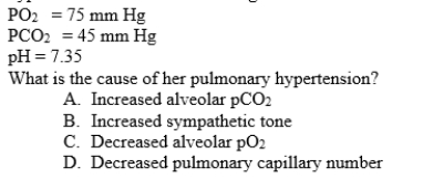 A 54-year-old woman with advanced emphysema from long-term cigarette smoking is admitted to the hospital for shortness of breath. She is diagnosed with pulmonary hypertension. Her arterial blood gases are: