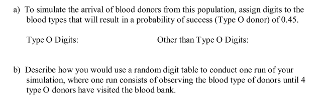 Forty-five percent of donors have type O blood. The blood bank needs 4 donors with type O blood to restock their reserves. The director has the option of waiting to get 4 type O donors during the day, or ordering type O blood from a neighboring blood bank. Your task is to design and conduct a simulation to estimate the probability it takes 12 or more donors to get 4 with type O blood.   c) Using the following lines from a random digit table, perform three runs of your simulation. Based on your results, what is your estimate of the probability of getting 4 Type O donors before 12 donors arrive at the blood bank? (You may mark above the digits to help explain your procedure.)  <div style=padding-top: 35px> 
