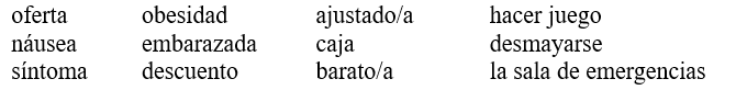 La visita al médico. Completa la conversación con las palabras más apropiadas de la lista. No vas a usar todas las palabras. ¡OJO! Es necesario escribir las formas correctas.   -Médico: Hola señora Gómez. ¿Cómo se encuentra? Sra. Gómez: Muy mal, doctor. Ayer (1)___________________ y mi hija me tuvo que llevar a (2)_____________________.  Médico: ¡Vaya! Y tuvo otros (3)____________________ antes del desmayo? Señora: Sí. Yo estaba yendo a mi tienda de ropa favorita porque todos los jueves tienen unas (4)_______________ increíbles. Además, como yo soy muy buena clienta, me hacen (5)________________ adicionales. Por ejemplo, ¿ve este hermoso bolso que (6)____________________ con mis zapatos? ¡Pagué muy poco porque fue (7)_______________! Médico: Señora, es muy bonito, pero tratemos de pensar en lo que pasó antes del desmayo… Sra. Gómez: Cierto. Bueno, yo estaba caminando por la calle y empecé a sufrir (8)_______________. Médico: Bueno, voy a examinarla.