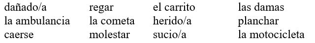 ¡Todos a limpiar! Completa la conversación con las palabras apropiadas de la lista. ¡OJO! Haz los cambios necesarios. No vas a usar todas las palabras.   -Ana: Chicos, ¿por qué están jugando a (1)_____________________? ¡Toda la casa está (2)______________________! Además, hay que (3)______________________ la ropa y (4)_____________________ el césped. ¿Dónde está José? Mario: Creo que salió a pasear en su (5)__________________. Ana: ¡Nunca está cuando lo necesito! ¿Puedes atender el teléfono? Mario: Ya voy… Mario: Ana, era una llamada del hospital. José (6)________________ de la motocicleta. Lo llevaron a la sala de emergencias en (7)________________. Ana: ¡Ay, qué horrible! ¿Está muy (8)_______________? Mario: No, al parecer no es muy grave. Ana: ¡Vamos al hospital!