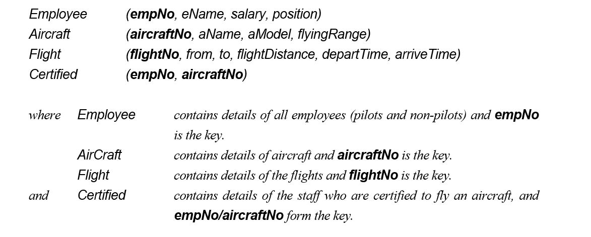 The following tables form part of a database held in a Relational Database Management System:    Formulate the following queries in relational algebra, tuple relational calculus, and domain relational calculus (the answers to these queries in SQL are given in the next section). (1) List all Boeing aircraft. (2) List all Boeing 737 aircraft. (3) List the employee numbers of pilots certified for Boeing aircraft. (4) List the names of pilots certified for Boeing aircraft. (5) List the aircraft that can fly nonstop from Glasgow to New York (flyingRange > flightDistance). (6) List the employee numbers of employees who have the highest salary. (7) List the employee numbers of employees who have the second highest salary. (8) List the employee numbers of employees who are certified for exactly three aircraft.