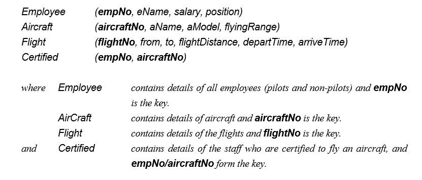 The following tables form part of a database held in a Relational Database Management System:     Formulate the following queries in SQL (the answers to these queries in relational algebra, tuple relational calculus, and domain relational calculus were given in the previous section). (1) List all Boeing aircraft. (2) List all Boeing 737 aircraft. (3) List the employee numbers of pilots certified for Boeing aircraft. (4) List the names of pilots certified for Boeing aircraft. (5) List the aircraft that can fly nonstop from Glasgow to New York (flyingRange > flightDistance). (6) List the employee numbers of employees who have the highest salary. (7) List the employee numbers of employees who have the second highest salary. (8) List the employee numbers of employees who are certified for exactly three aircraft.