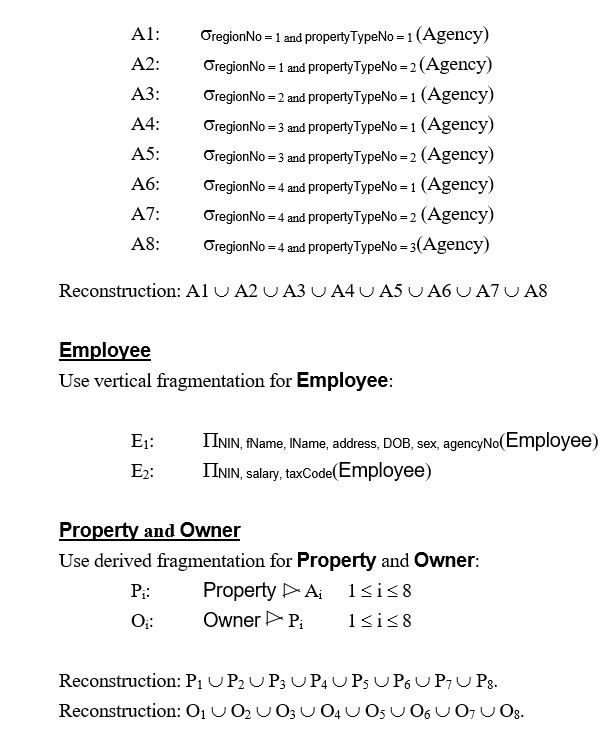 (a) (b) Possible solution Don't fragment PropertyType/Region - replicate relations at all sites - only contain a small number of records. Agency Use primary horizontal fragmentation for Agency with minterm predicates: {regionNo = 1 ('North') and propertyTypeNo = 1 ('Domestic'), regionNo = 1 ('North') and propertyTypeNo = 2 ('Industrial'), regionNo = 2 ('South') and propertyTypeNo = 1 ('Domestic'), regionNo = 3 ('East') and propertyTypeNo = 1 ('Domestic'), regionNo = 3 ('East') and propertyTypeNo = 2 ('Industrial'), regionNo = 4 ('West') and propertyTypeNo = 3 ('Letting')}