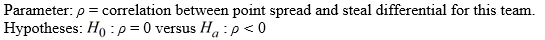 Use the following to answer the questions below: A Division III college men's basketball team is interested in identifying factors that impact the outcomes of their games. They plan to use  point spread  (their score minus their opponent's score)  to quantify the outcome of each game this season; positive values indicate games that they won while negative values indicate games they lost. They want to determine if  steal differential  (the number of steals they have in the game minus the number of steals their opponent had)  is related to point spread; positive values indicate games where they had more steals than their opponent. The data for the games they played this season displayed in the provided table.     Assuming that this season was a typical season for the team, they want to know if steal differential is positively correlated with point spread. -Define the appropriate parameter(s)  and state the hypotheses for testing if this sample provides evidence that steal differential is positively correlated with point spread. A)    B)    C)    D)   