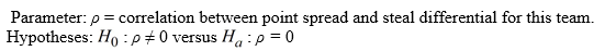 Use the following to answer the questions below: A Division III college men's basketball team is interested in identifying factors that impact the outcomes of their games. They plan to use  point spread  (their score minus their opponent's score)  to quantify the outcome of each game this season; positive values indicate games that they won while negative values indicate games they lost. They want to determine if  steal differential  (the number of steals they have in the game minus the number of steals their opponent had)  is related to point spread; positive values indicate games where they had more steals than their opponent. The data for the games they played this season displayed in the provided table.     Assuming that this season was a typical season for the team, they want to know if steal differential is positively correlated with point spread. -Define the appropriate parameter(s)  and state the hypotheses for testing if this sample provides evidence that steal differential is positively correlated with point spread. A)    B)    C)    D)   