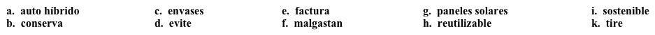 VocabularioUna comunidad verde: En casa  Además de conservar sus propios recursos, tu universidad quiere animar a todos a usar estrategias similares en casa también. Completa los espacios en blanco con la opción apropiada.   ¿Tiene usted miedo de recibir su 1. _____ de energía cada mes? ¿Le gustaría reducir sus costos y ahorrar dinero al mismo tiempo que 2. _____ recursos y protege el planeta? Le ofrecemos unas sugerencias, ordenadas según su costo inicial.Costo bajo·      Recicle el papel, el cartón, el plástico y el vidrio (glass). Nuestra ciudad tiene un programa de reciclaje que recoge (picks up) los artículos reciclables cada semana, y cuyo costo está incluido en los impuestos, así que no le cuesta dinero adicional.·      Use bolsas de tela (cloth) cuando vaya de compras, especialmente en los supermercados.  Muchos supermercados ofrecen un crédito por cada bolsa 3. ______ que usa. No es mucho, pero es mejor que nada.·      Compre cantidades grandes de comida como frutas, verduras y carnes, y póngalas en 4._____ más pequeños según el tamaño que necesite. Por ejemplo, si su familia está compuesta de cuatro miembros, quizás deba congelar paquetes de carne de 2 libras cada uno.·      5. _____ comidas o productos que 6. ______ mucho papel y/o plástico en sus envases. Costo alto·      Compre un 7. ______. Cuesta más que los que usan gasolina, pero si Ud. tiene el dinero, piense en lo que usted podría ahorrar al no pagar por gasolina.·      Instale 8. _____. La energía del sol es una fuente ideal de energía 9. ______ y el uso de este tipo de energía reducirá bastante el costo de la energía para usted.·      10. _____ los electrodomésticos ineficientes y compre modelos que no malgasten la energía.