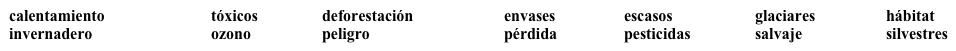 Los problemas ambientales   ¿Cuáles son algunos de los problemas ambientales? Para saber, completa cada espacio en blanco con una palabra apropiada de la lista. Dos palabras no se usan.   ·      La capa de (1) ___________________________, el cual nos protege de los(2) ______________________ rayos ultravioleta, está siendo afectada por las emisiones de gases de efecto (3) ____________________, como los CFC.·      El (4) ____________________________ global cambiará el clima del planeta. Las temperaturas más altas derretirán algunos (5) _______________________. Esto representa una pérdida de (6) __________________________ para los osos polares, una especie en (7) ____________________ de extinción.·      En la agricultura, el uso extensivo de (8) _______________________ sintéticos ha impactado la vida (9) ________________________ y ha contaminado las áreas (10) ________________________.·      La erosión es responsable de la (11) _____________________ de millones de hectáreas de tierras cultivables. Gran parte de la erosión se debe a la(12) ________________________ de bosques.
