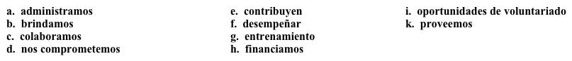 Una campaña: Sus acciones  Para atraer a muchos participantes, la campaña debe mencionar todas las acciones que realiza la organización. Completa la descripción con la opción apropiada.   Nosotros 1. ________ varios programas en nuestra organización.  2. ______ al mejoramiento de nuestra comunidad y  3.______ nuestros servicios a las personas que los necesitan. 4. _______ con otras organizaciones de la comunidad para 5. _______ varias funciones, como crear trabajos y construir viviendas, y con esta meta en mente, 6. _______ a personas que tengan un buen plan de negocios, pero necesiten dinero para empezar su negocio. 7. ______ varias 8. _______ para la gente que quiere involucrarse en el servicio comunitario.  Tenemos más de 150 personas que 9. _______ tiempo y/o dinero regularmente. Si le interesa participar, por favor póngase en contacto con nosotros. Ofrecemos 10. ______ para todos nuestros voluntarios para asegurar que su experiencia sea provechosa.
