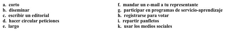 Una campaña: ¡Se necesitan voluntarios!  Ahora tienes que hacer una guía para describir las funciones que hacen los voluntarios. Completa los espacios en blanco con la opción apropiada.   Tenemos proyectos de 1. ______ plazo y de 2. ______ plazo, y necesitamos voluntarios para desempeñar varias funciones en estos proyectos.  Aquí incluimos algunas actividades comunes y fáciles de hacer, pero ¡hay muchas actividades más por hacer!·      3. ______: Esto es lo más importante. Si queremos tener una voz en el gobierno, es absolutamente necesario poder votar.·      4. ______ y 5. _______: Los representantes normalmente no actúan a menos que haya muchas personas que se pongan en contacto con ellos sobre un tema.·      6. _______ información: Esto incluye 7. _______ y 8. _______  para conectarnos con los jóvenes. Creemos que muchas personas apoyan nuestra misión, pero no saben que existimos. Necesitamos ser más visibles en la comunidad. ·      9. ______: Si hay un artículo en el periódico que se relacione con nuestra misión, nos ayuda mucho tener una columna que nos mencione en el mismo periódico.·      10. _______: Queremos influir en la próxima generación de votantes y la mejor manera de hacerlo es con la educación. Siempre necesitamos voluntarios para trabajar con estudiantes en estos proyectos.