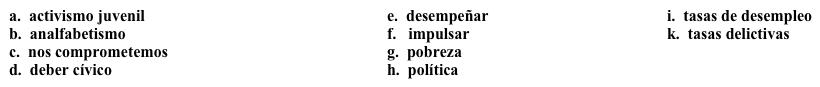 Campaña para jóvenes: Mensaje  Decides participar en una campaña que intenta animar la participación de jóvenes en la vida cívica del país. Como primer paso, la organización necesita formular el mensaje de su campaña. Completa los espacios en blanco con la opción apropiada.   Nuestra organización existe para 1. ______ la participación de los jóvenes en la 2. ______ de nuestro país. Principalmente, queremos promover el sentido del 3. ______. Creemos que el 4. ______ es muy poderoso, ya que los jóvenes no suelen involucrarse en la política. Además de nuestra misión principal de participación cívica, nosotros 5. _____ con varias causas, pero las más importantes son las siguientes:·      El 6. ______: Es algo que empieza en la niñez, pero tiene consecuencias serias para toda la vida. Este problema está muy relacionado con las 7. ______, ya que las personas que no saben leer no pueden 8. ______ ninguna función que requiera este conocimiento en un puesto de trabajo.·      La 9. ______: Es un tema que afecta a todos, pero hay evidencia que los jóvenes pobres experimentan más dificultades en las escuelas. Esto resulta en elevadas 10. _______ entre la población pobre comparada con la población general del país.