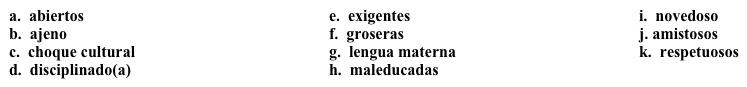 Un semestre en Costa Rica: Acostumbrándote poco a poco  Ahora estás un poco más integrado(a) en la cultura, y decides escribir sobre tu vida diaria. Completa los espacios en blanco con la opción apropiada.   Miércoles, 29 de octubreHe estado en Costa Rica por un mes y medio, y empiezo a experimentar el 1. _____. Vivir en otro país ahora no es tan 2. _______, pero sigue siendo 3. ______. Algunos de mis profesores son muy 4. ______, y estoy preocupado(a) por los exámenes. He conocido a algunos compañeros 5. _______ y 6. _______, pero algunas personas son muy 7. _____ y 8. _____.  Y sé que esto es normal en cualquier país, pero esperaba que toda la gente fuera acogedora J. He tenido que ser muy 9. ______ con mis estudios, ya que el español no es mi 10. ______. Por suerte, no tengo que trabajar, así que tengo más tiempo para estudiar.