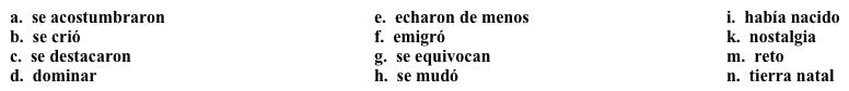 Vocabulario La familia de mi compañera  Ahora tienes que entrevistar a una compañera de tu clase sobre su historia familiar y luego, escribir un resumen de su historia. Completa los espacios en blanco con la opción apropiada. (No todas las opciones se utilizan).    En mi opinión, mi compañera Xue tiene una historia familiar mucho más interesante que la mía. La familia de Xue 1. _____ de China cuando ella apenas 2. ______. Como ella era muy pequeña cuando su familia 3. _______ a Estados Unidos, ella 4._______ hablando chino e inglés. Sus padres vinieron a Estados Unidos inicialmente sólo para estudiar, pero mientras estudiaban, ellos 5. ______ a la vida aquí, y decidieron no regresar a su 6. _______ a vivir, a pesar de que sentían 7. ______ por sus costumbres y tradiciones. Xue dice que el mayor 8. _______ para sus padres fue 9. ______ la lengua. Llegaron a Estados Unidos con un nivel básico de inglés, pero entendían y leían inglés mejor de lo que lo hablaban. Sin embargo, después de vivir y trabajar aquí por 20 años, Xue opina que ellos raramente 10. ______ cuando hablan ahora.<div style=padding-top: 35px> 