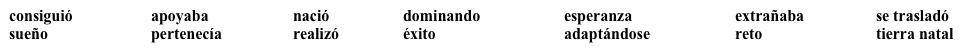 Vocabulario Esmeralda Santiago  ¿Qué sabes sobre esta escritora puertorriqueña? Lee el siguiente párrafo y llena los espacios en blanco con una opción apropiada de la lista. No todas las opciones se usan.     La escritora Esmeralda Santiago (1) ___________________________ en Puerto Rico en 1948. Cuando tenía trece años, su familia (2) ___________________________ a Nueva York. Al principio Esmeralda (3) ___________________________ mucho su (4) __________________________ pero poco a poco fue (5) __________________________ el inglés y (6) ___________________________  a la vida norteamericana. Se puede decir que (7) ___________________________  el  (8) ___________________________ americano: de inmigrante pobre a escritora de (9) ___________________________. Su libro Cuando era puertorriqueña (10) ___________________________ un lugar entre los primeros en la lista de best sellers.<div style=padding-top: 35px> 