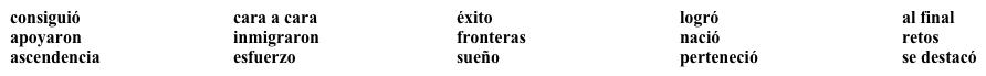 VocabularioJosé Hernández  ¿Qué sabes sobre este astronauta méxicoamericano? Lee el siguiente párrafo y llena los espacios en blanco con una palabra o frase apropiada de la lista. No todas las palabras se usan.  consiguiócara a caraéxitologró al final   José Hernández (1) __________________ en California pero es de (2) _____________________ mexicana. Sus padres (3) ______________________ de forma ilegal a Estados Unidos y trabajaron en los campos de tomate. Desde niño, el (4) _____________________ de José era viajar al espacio. (5) ___________________________ lo (6) _______________________. Estudió ingeniería, (7) ______________________ el grado de doctor e ingresó a NASA. La historia de (8) ______________________ de José Hernández es inspiradora. Con gran sacrificio, (9) _______________________ y perseverancia, se convirtió en uno de los pocos astronautas mestizos. ¿Qué es lo que más le sorprendió cuando fue al espacio? Ver el mundo como uno: no había (10) _______________________.