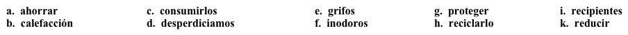 Vocabulario Una universidad verde: Primeros pasos  Tu universidad desea implementar un plan de conservación de energía y recursos.  Como primer paso, explica la necesidad de implementar este plan en el sitio web de la universidad.  Completa los espacios en blanco con la opción apropiada.    Con la realidad económica de hoy en día, nos enfrentamos con la necesidad de hacer cambios para 1. _____ dinero. Durante el año pasado, la universidad pagó aproximadamente $2.000.000 más de lo que pagó durante el año previo por energía, a causa del costo de la 2. ______ durante el invierno. Ya que el costo de la energía sigue siendo muy alto, es necesario 3. ______ nuestro uso de ella para controlar los costos. Por eso, vamos a subir la temperatura de los edificios a 79 grados en los meses de verano, y bajarla a 68 durante los meses de invierno.  Además de la energía, hay otros recursos, como el papel y el agua, que 4. ______ regularmente por lo que necesitamos esforzarnos en 5. ______ menos. Para este propósito, ya hemos implementado algunas soluciones. Para el agua, vamos a instalar en los baños de nuestro nuevo edificio 6. ______ con sensores e 7. ______ que conservan agua. Cuando renovemos otros edificios, haremos lo mismo. Reconocemos que es necesario tener fácil acceso a papel y fotocopias. Sin embargo, podemos ser más eficientes en nuestro uso del papel. Se va a limitar el número de fotocopias disponibles para cada empleado de la universidad y vamos a proveer 8. _____ en los que pueden poner el papel usado para 9. ______.  Esperamos contar con su ayuda para reducir los costos de la universidad y para 10. _____ el medio ambiente.<div style=padding-top: 35px> 