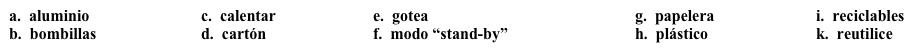 Vocabulario Una universidad verde: Estrategias  La segunda parte del plan es lanzar una campaña para involucrar a todos los miembros de la universidad. Esta campaña incluye estrategias básicas que todos pueden seguir. Completa la lista de estrategias con la opción apropiada.    Como parte de nuestra iniciativa verde, es nuestra misión proveer a todos los miembros de la comunidad universitaria con estrategias que pueden usar para reducir su uso de energía. Para este primer mes, aquí le damos nuestras sugerencias: ·      Ponga su computadora en 1. ______ cada día antes de salir del trabajo y apáguela durante los fines de semana y las vacaciones.  ·      No use calentadores portátiles para 2. ______ sus oficinas a menos que tengan permiso especial.  ·      Si usted tiene una lámpara personal en su oficina o cuarto, use 3. ______ compactas fluorescentes, ya que éstas crean menos desechos (waste). ·      Para la correspondencia dentro de la universidad, 4. ______ los sobres (envelopes) en vez de usar sobres nuevos. ·      Si usted ve un grifo que 5. ______, por favor llame al 5.55.32.70 para reportarlo. ·      Hemos instalado recipientes de reciclaje por todo el campus para el 6. ______, el 7. ________ y el 8. _______. Por favor, use estos recipientes en vez de la 9. ______ para sus latas, envases y botellas 10. ______.<div style=padding-top: 35px> 