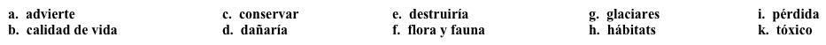 Vocabulario Ensayo para la clase de ecología: Los efectos  Para la segunda parte del ensayo, necesitas describir los efectos del fenómeno medioambiental. Completa los espacios en blanco con la opción apropiada.    Los efectos de este fenómeno pueden ser catastróficos. Algunos científicos creen que los 1. ______ van a derretirse (melt), lo cual produciría un aumento en el nivel del mar. Se predice también la acidificación de los océanos, lo que causaría la 2. _______ de varias especies. Se piensa también que los desiertos se van a extender, lo que 3. ______ los 4. ______ de más animales. La comunidad científica también 5._______ que el número de desastres naturales va a crecer, lo que 6. _______ tanto a la población humana como la 7. ________. Se cree que el incremento de la emisión de gases va a afectar la 8. ______ de las personas con problemas de salud, como el asma por ejemplo, porque para esas personas será más difícil respirar el aire contaminado. Si no trabajamos para 9. ______ nuestro planeta, vamos a terminar con un planeta 10.______ en el que no podremos vivir.<div style=padding-top: 35px> 