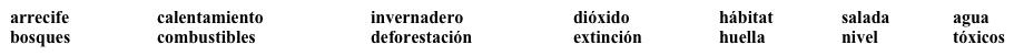 Los problemas ambientales  ¿Cuáles son algunos de los problemas ambientales? Para saber, completa cada espacio en blanco con una palabra apropiada de la lista. Dos palabras no se usan.    ·      El uso de (1) ___________________________ fósiles ha aumentado la concentración de (2) ______________________ de carbono en la atmósfera. Esto puede subir la temperatura de la Tierra a través del proceso conocido como el efecto (3) ______________________. El (4) __________________________ global tendrá graves efectos, como por ejemplo, la subida del (5) _______________________ de los océanos. ·      En la Amazonia se están destruyendo (6) ____________________________ tropicales a un ritmo alarmante. Esta (7) _______________________ representa una pérdida de (8) __________________________ natural que podrá llevar a la (9) ____________________ de miles y miles de especies. ·      El mundo está experimentando problemas de (10) ____________________. Muchas reservas de agua están contaminadas con productos químicos (11) _________________. En algunas zonas de la costa, los acuíferos (aquifers) están a niveles tan bajos que el agua (12) _____________________ empieza a penetrar en ellos.<div style=padding-top: 35px> 