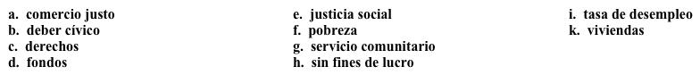 Una campaña: Su misión  Decidiste trabajar en una campaña para atraer voluntarios a una organización y lo primero que tienes que hacer es articular su misión. Completa los espacios en blanco con la opción apropiada.   Somos una organización 1. ______ que se dedica principalmente a defender los 2.______ humanos.  Entre otras causas, apoyamos las siguientes:·      El 3. _______: Nos dedicamos al concepto de un sueldo (wage) justo por un día de trabajo, en todas partes del mundo. También queremos reducir la 4. ______ para que cada persona que quiera trabajar, pueda hacerlo. Nuestro objetivo es la eliminación de la 5. _______.·      La 6. _______: Creemos que la justicia se aplica a todos, y trabajamos para lograr una sociedad más equitativa.·      Nos interesa construir 7. ______ para reducir el número de personas sin hogar. Nuestras actividades incluyen:·      El 8. ______: Sólo podemos lograr nuestras metas si invertimos en nuestras comunidades.·      Promover la conciencia del 9. ______: Necesitamos que todos participen para poder lograr nuestras metas.·      Recaudamos 10. ______: Les damos préstamos a las personas que quieren empezar pequeños negocios en este país y en otros países.