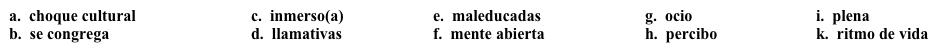 Diario de un viaje: Comparaciones  Ahora comparas lo que ves en España con la vida en Estados Unidos. Completa los espacios en blanco con la opción  apropiada.    Sábado, 13 de octubre A primera vista, las diferencias entre España y EE.UU. son 1. _____. Mi amigo vive en 2. _____ ciudad, así que estoy 3. ______ en la vida de la ciudad. Donde vivo yo en Estados Unidos, a la medianoche, casi todas las personas están en sus casas, y la mayoría ya está dormida. Pero aquí, la gente 4. _____ en los bares, clubes, plazas y otros lugares hasta muy tarde. (Yo) 5. ______ que el 6. _______ es muy diferente aquí. Ya sabía que nuestros horarios eran diferentes, pero no sabía qué tan diferentes eran, y qué tan diferente era nuestro concepto del tiempo. El 7. ______ es muy importante aquí; todos trabajan, sí, pero saben relajarse, también. En cuanto a las personas, supongo que son como las personas en cualquier lugar del mundo. Algunas personas son amistosas y otras son 8. ______. Aunque todo es muy diferente, no he experimentado el 9. ______. Me gustaría pensar que es así porque tengo la 10. ______, pero mi amigo me dice que es porque no he estado aquí por mucho tiempo.<div style=padding-top: 35px> 
