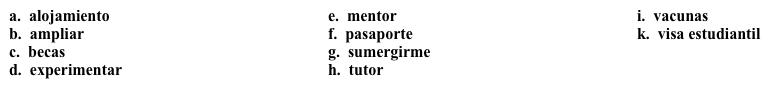 Un semestre en Costa Rica: Antes de irte  Decides estudiar en otro país y quieres mantener un diario. En la primera entrada, escribes sobre las cosas que necesitas hacer antes de irte.  Completa los espacios en blanco con la opción apropiada.    Miércoles, 9 de febrero ¡Estoy muy emocionado(a), porque he decidido estudiar en Costa Rica en el otoño! He encontrado un programa de estudio en San José, la capital de Costa Rica. El programa incluye el 1. ______ y tengo la opción de tener un 2. _____ si mis clases son muy difíciles.  Tengo que hacer muchas cosas antes de salir del país. Primero, necesito obtener mi 3. ______ y la 4. ________. Voy a empezar el proceso mañana para que todo esté listo a tiempo. También necesito solicitar algunas 5. ______ para reducir los costos. Mi 6. ______ me dijo que hay muchas para el estudio en Latinoamérica. Necesito recibir varias 7. ______, pero por suerte, no cuestan mucho. Aunque tengo que hacer muchas cosas, estoy emocionado(a) de 8. ______ otra cultura y 9. _______ en ella. Creo que va a 10. _______ mi perspectiva del mundo y espero que resulte en más ofertas de trabajo cuando me gradúe.<div style=padding-top: 35px> 