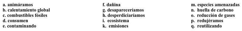 Perspectivas globales: El medio ambiente  Para el tercer ensayo, tienes que escribir acerca de los efectos de la globalización sobre el medio ambiente. Completa los espacios en blanco con la opción apropiada.   Un aspecto negativo de la globalización es que las compañías pueden trasladarse fácilmente a otros países para evitar leyes que exigen la 1. ______. Uno de los mayores problemas del medio ambiente es el 2. ______, y las 3. _______ de las fábricas son una de las causas principales. Ya que algunos países no tienen leyes para reducir la contaminación, las fábricas se trasladan a esos países, y pueden seguir 4. ______ el aire y el agua.Esta práctica es especialmente 5. ______ porque muchas veces, los productos hechos en otros países se 6. ______ en Estados Unidos, y es necesario transportarlos del otro país a Estados Unidos. Significa que la 7. ______ de ese producto es mucho más grande por la necesidad de transportarlo de un país a otro. No siempre es posible, pero sería bueno que nosotros 8. ______ la compra de productos hechos en nuestro país. Así 9. ______ menos recursos y preservaríamos nuestro planeta.