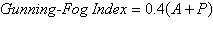 The Gunning-Fog Index is often used to estimate the reading grade level required by a person if he or she is to fully understand the written material being assessed. The formula is given by   where A is the average number of words per sentence and P is the percentage of words that have three or more syllables. The Gunning-Fog Index is defined as the minimum grade level required by a person if he or she is to easily understand the text on the first reading. In a large sample of sentences from a given novel, the average number of words per sentence is 12.7, and the percentage of words with three or more syllables is 18.2. Use the Gunning-Fog Index formula to estimate the reading grade level required to easily understand this novel. Round your answer to the nearest tenth. A) 15.7 reading grade level B) 14.6 reading grade level C) 12.4 reading grade level D) 16.8 reading grade level E) 13.5 reading grade level