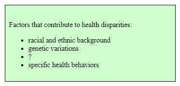 Directions: Use your knowledge of the reading-writing process to answer these questions about the following passage adapted from Hales, An Invitation to Health: Choosing to Change , Brief, 7<sup>th</sup> ed., 2012, p. 8. Health Disparities Despite great improvements in the overall health of the nation, Americans who are members of racial and ethnic groups-including black or African Americas, American Indians, Alaska Natives, Asian Americans, Hispanics, Latinos, and Pacific Islanders-are more likely than whites to suffer poor health and die prematurely. There is a longevity gap between white and black women and between white and black men. Many factors, including genetic variations, environmental influences, and specific health behaviors, contribute to these disparities . We live in the most diverse nation on Earth, one that is becoming increasingly diverse. For society, this variety can be both enriching and divisive. Tolerance and acceptance of others have always been part of the American creed. By working together, Americans have created a country that remains, to those outside our borders, a symbol of opportunity. This racial diversity also means varying susceptibility to disease. However , in defining race as a risk factor for certain health conditions, classifications such as  black  or  Hispanic  may be overly broad. Among Hispanics, for instance, Puerto Ricans suffer disproportionately from asthma, HIV/AIDS, and high infant mortality, while Mexican Americans have higher rates for diabetes. If, like many Americans, you come from a racially mixed background, your health profile may be complex. Use the information in the reading passage to complete the list outline:   A) overall health of the nation ​ B) environmental influences C) longevity gap D) none of the above