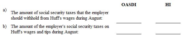 Instruction 3-1    *Employee HI: Plus an additional 0.9% on wages over $200,000. Also applicable to self-employed.  Rounding Rules: Unless instructed otherwise compute hourly rate and overtime rates as follows:  1. Carry the hourly rate and the overtime rate to 3 decimal places and then round off to 2 decimals places (round the hourly rate to 2 decimal places      before multiplying by one and one-half to determine the overtime rate).  2. If the third decimal place is 5 or more, round to the next higher cent.  3. If the third decimal place is less than 5, drop the third decimal place.  Also, use the minimum hourly wage of $7.25 in solving these problems and all that follow.  Refer to Instruction  3-1 . On August 1, Huff (part-time waitress) reported on Form 4070 the cash tips of $158.50 that she received in July. During August, Huff was paid wages of $550 by her employer. Determine:    