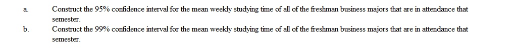 One of the undergraduate advisors at a state university wants to estimate the average number of hours freshman business majors at her school spend studying each week. He randomly samples 25 freshman business majors from the freshman business majors attending that semester and measures how many hours each spends studying for a three week period. She then averages the results. The results show a mean of 24 hrs/week and a standard deviation of 4.6 hrs/week.  